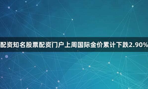 配资知名股票配资门户上周国际金价累计下跌2.90%