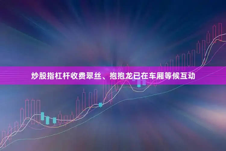 炒股指杠杆收费翠丝、抱抱龙已在车厢等候互动