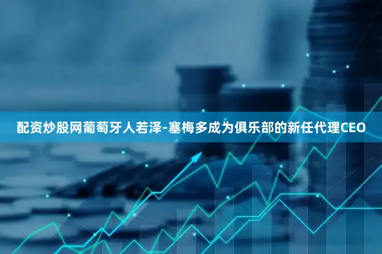 配资炒股网葡萄牙人若泽-塞梅多成为俱乐部的新任代理CEO
