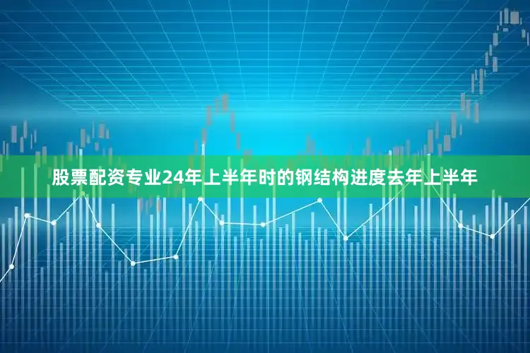 股票配资专业24年上半年时的钢结构进度去年上半年