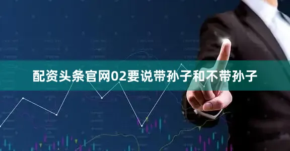 配资头条官网02要说带孙子和不带孙子