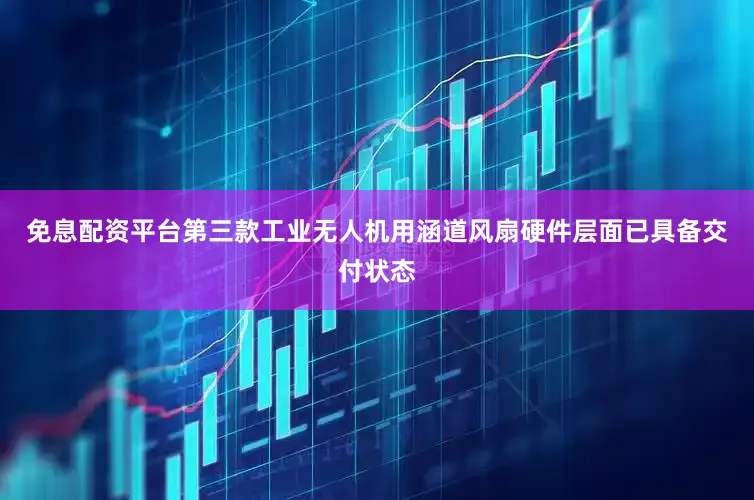 免息配资平台第三款工业无人机用涵道风扇硬件层面已具备交付状态