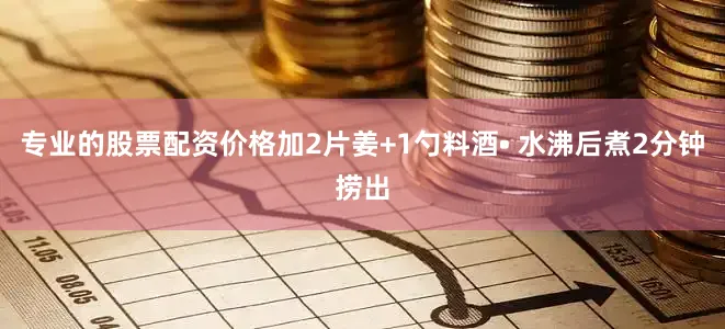 专业的股票配资价格加2片姜+1勺料酒• 水沸后煮2分钟捞出
