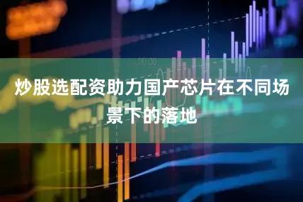 炒股选配资助力国产芯片在不同场景下的落地