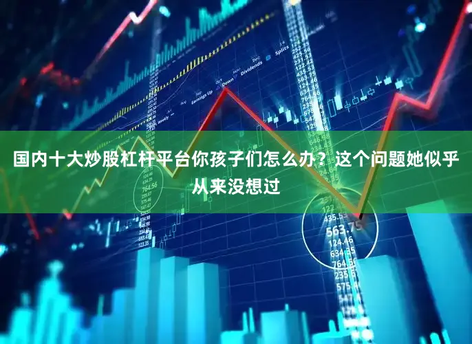 国内十大炒股杠杆平台你孩子们怎么办？这个问题她似乎从来没想过